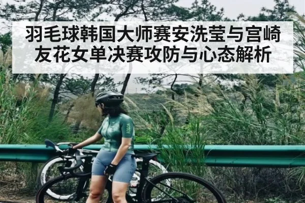 羽毛球韩国大师赛安洗莹与宫崎友花女单决赛攻防与心态解析（KAIYUN APP）