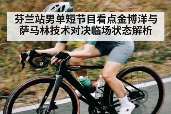 芬兰站男单短节目看点金博洋与萨马林技术对决临场状态解析（KAIYUN APP）