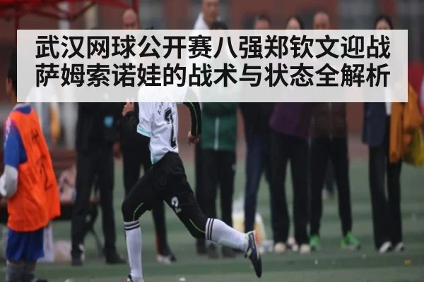 武汉网球公开赛八强郑钦文迎战萨姆索诺娃的战术与状态全解析（KAIYUN APP）