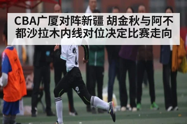 CBA广厦对阵新疆 胡金秋与阿不都沙拉木内线对位决定比赛走向（KAIYUN APP）